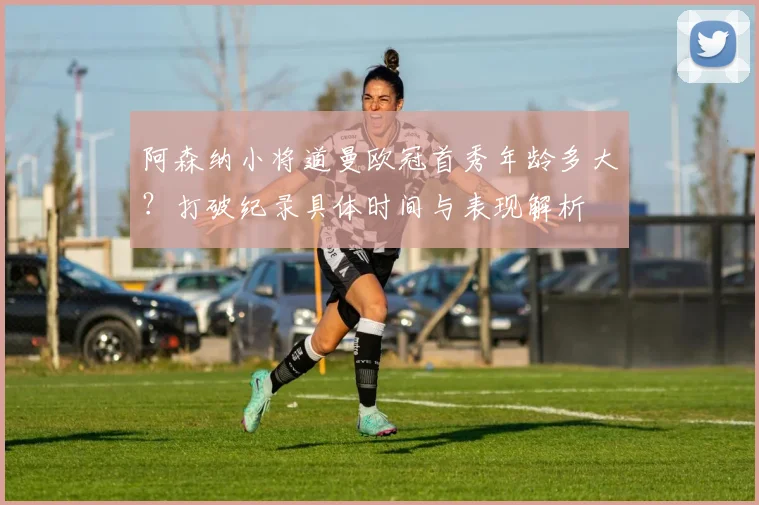 阿森纳小将道曼欧冠首秀年龄多大?打破纪录具体时间与表现解析