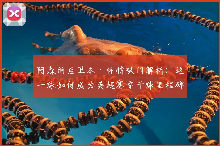 阿森纳后卫本·怀特破门解析：这一球如何成为英超赛季千球里程碑？