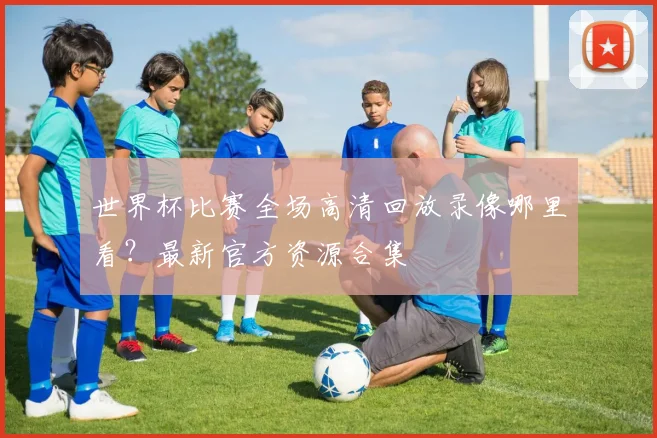 世界杯比赛全场高清回放录像哪里看？最新官方资源合集