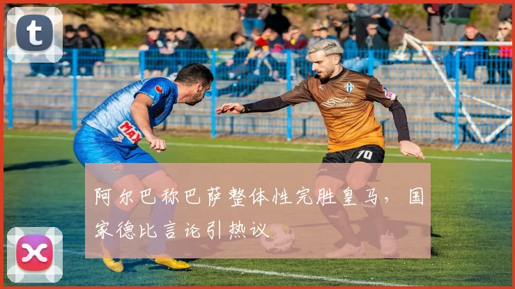 阿尔巴称巴萨整体性完胜皇马，国家德比言论引热议