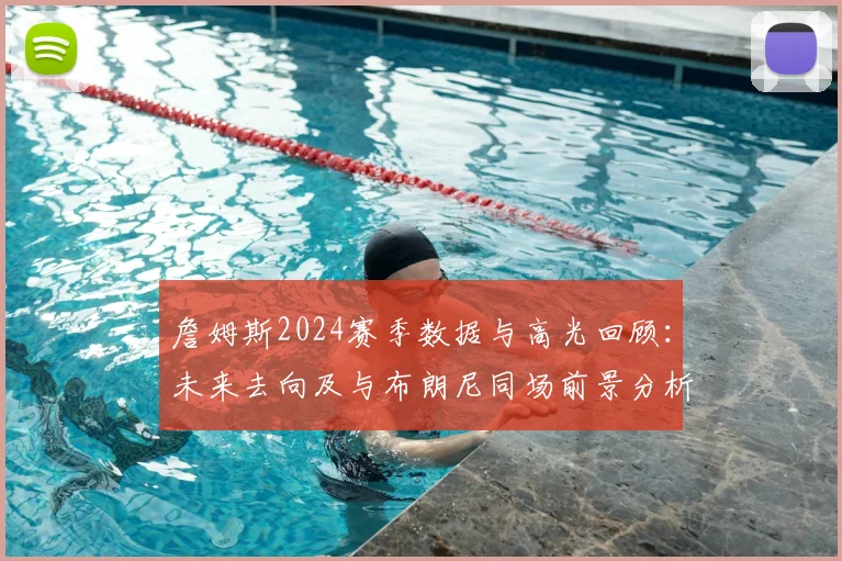 詹姆斯2024赛季数据与高光回顾：未来去向及与布朗尼同场前景分析