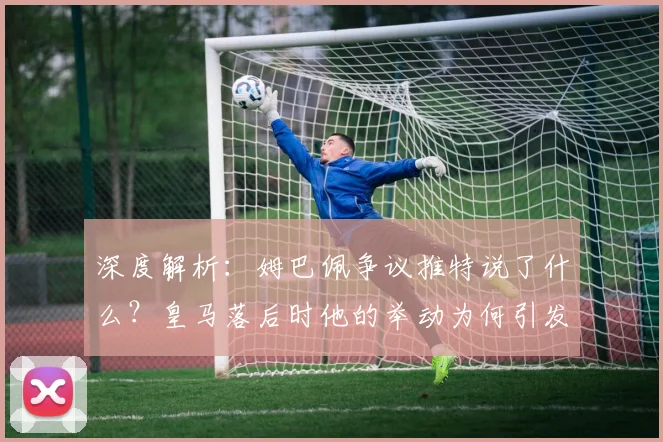 深度解析：姆巴佩争议推特说了什么？皇马落后时他的举动为何引发队友不满与外界猜测